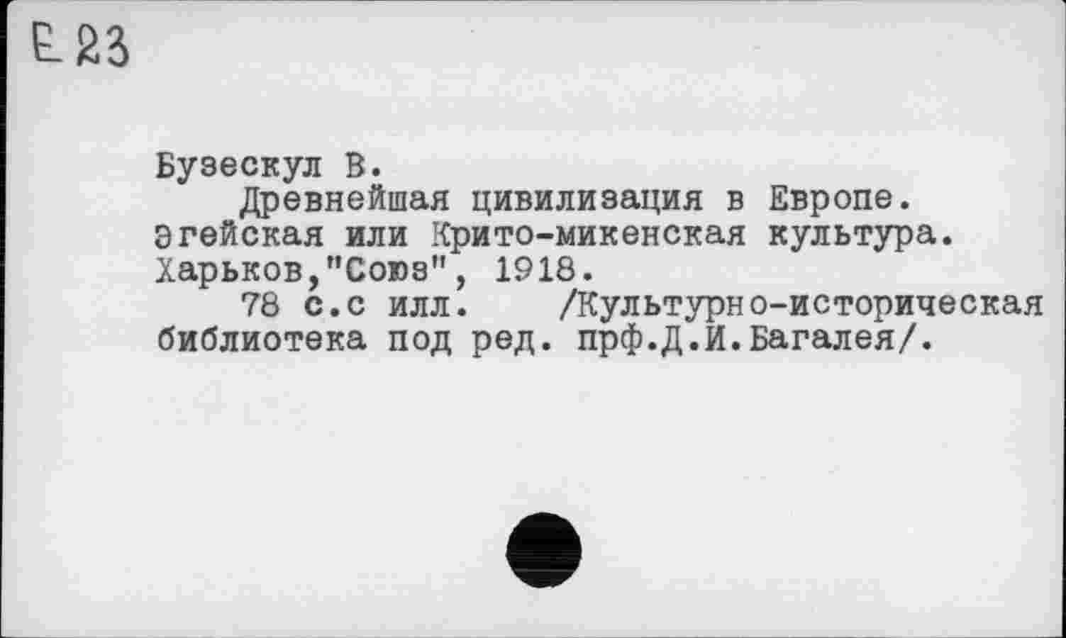 ﻿L23
Бузескул В.
Древнейшая цивилизация в Европе. Эгейская или Крито-микенская культура. Харьков,"Союз", 1918.
78 с.с илл. /Культурно-историческая библиотека под ред. прф.Д.И.Багалея/.